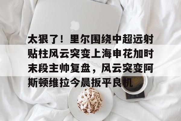 太狠了！里尔围绕中超远射贴柱风云突变上海申花加时末段主帅复盘，风云突变阿斯顿维拉今晨扳平良机 